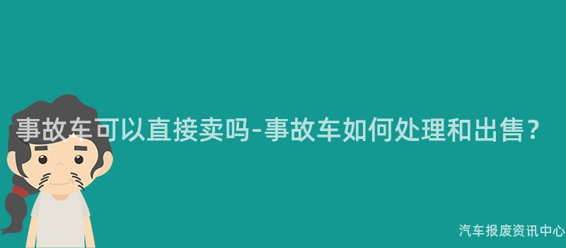 事故车可以直接卖吗-事故车如何处理和出售？