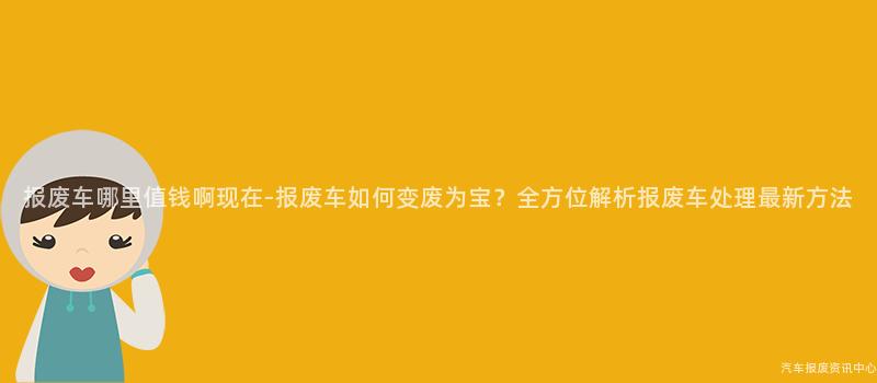 报废车哪里值钱啊现在-报废车如何变废为宝？全方位解析报废车处理最新方法