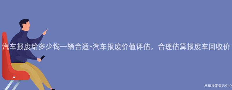 汽车报废给多少钱一辆合适-汽车报废价值评估，合理估算报废车回收价