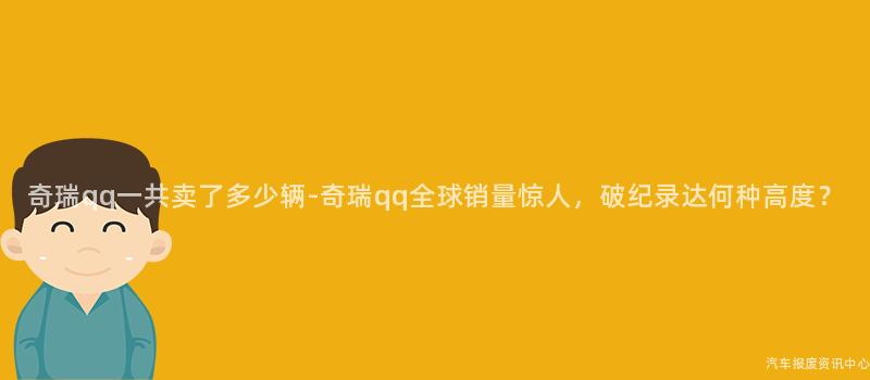 奇瑞qq一共卖了多少辆-奇瑞qq全球销量惊人，破纪录达何种高度？