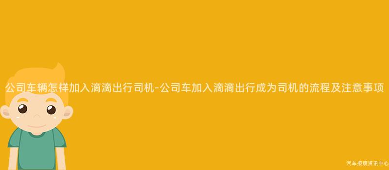 公司车辆怎样加入滴滴出行司机-公司车加入滴滴出行成为司机的流程及注意事项
