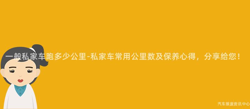 一般私家车跑多少公里-私家车常用公里数及保养心得，分享给您！