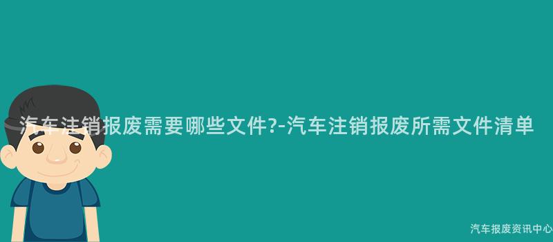 汽车注销报废需要哪些文件?-汽车注销报废所需文件清单
