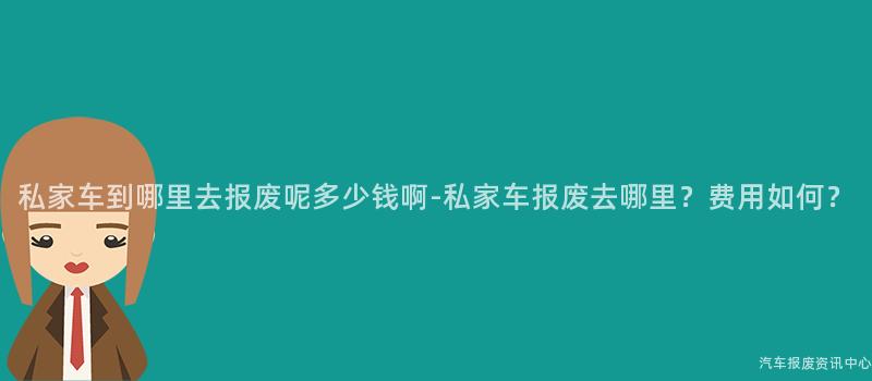 私家车到哪里去报废呢多少钱啊-私家车报废去哪里？费用如何？