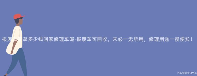 报废车能拿多少钱回家修理车呢-报废车可回收，未必一无所用，修理用途一搜便知！