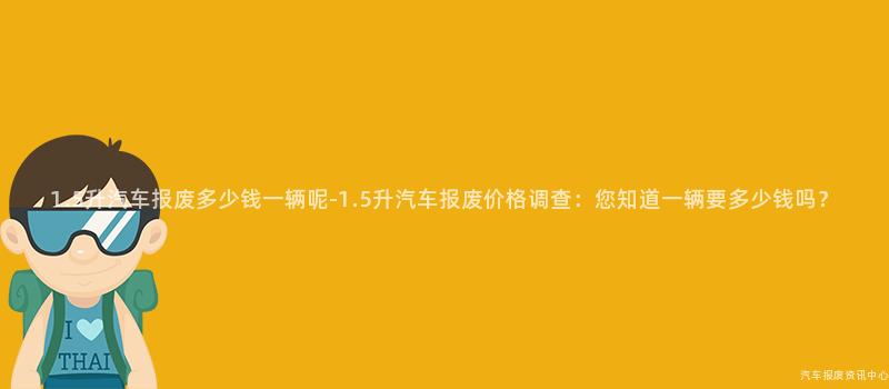 1.5升汽车报废多少钱一辆呢-1.5升汽车报废价格调查：您知道一辆要多少钱吗？