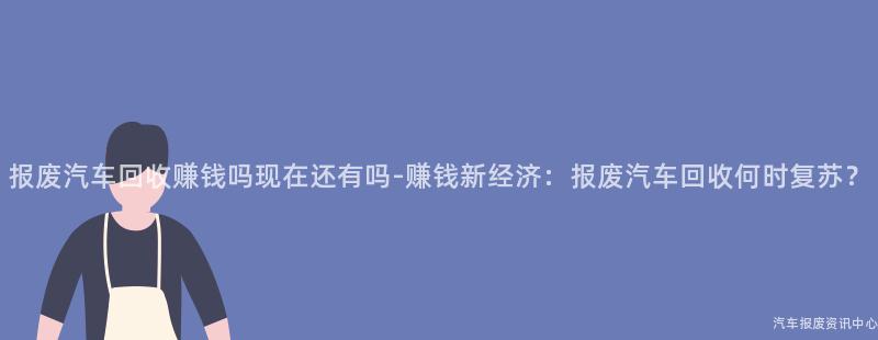 报废汽车回收赚钱吗现在还有吗-赚钱新经济：报废汽车回收何时复苏？