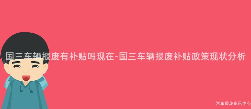 国三车辆报废有补贴吗现在-国三车辆报废补贴政策现状分析