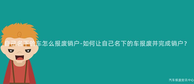 自己名下的车怎么报废销户-如何让自己名下的车报废并完成销户？