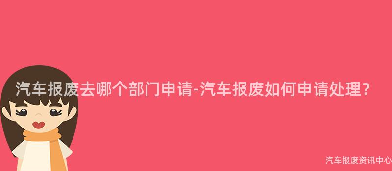汽车报废去哪个部门申请-汽车报废如何申请处理？