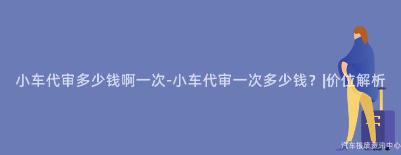 小车代审多少钱啊一次-小车代审一次多少钱？|价位解析