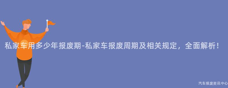 私家车用多少年报废期-私家车报废周期及相关规定，全面解析！
