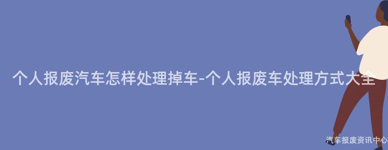 个人报废汽车怎样处理掉车-个人报废车处理方式大全