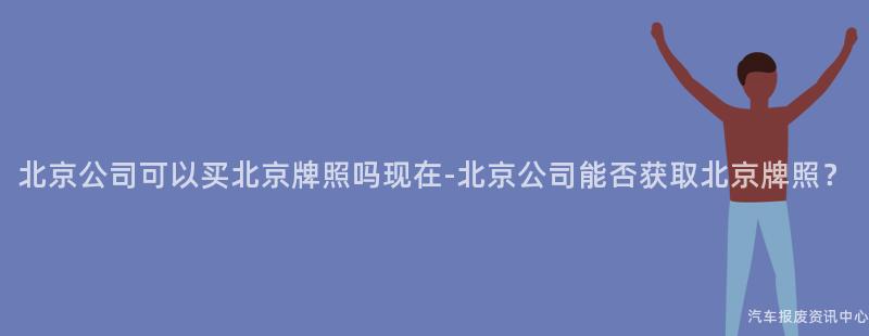 北京公司可以买北京牌照吗现在-北京公司能否获取北京牌照？
