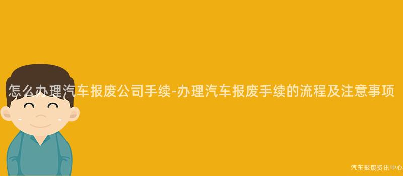 怎么办理汽车报废公司手续-办理汽车报废手续的流程及注意事项