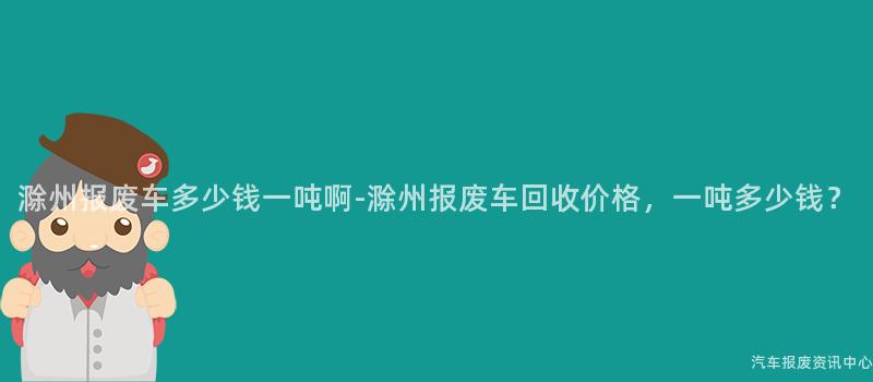滁州报废车多少钱一吨啊-滁州报废车回收价格，一吨多少钱？