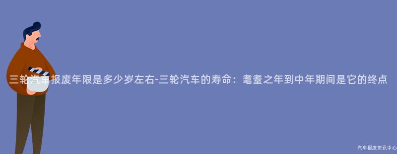 三轮汽车报废年限是多少岁左右-三轮汽车的寿命：耄耋之年到中年期间是它的终点