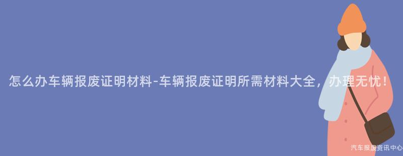 怎么办车辆报废证明材料-车辆报废证明所需材料大全，办理无忧！
