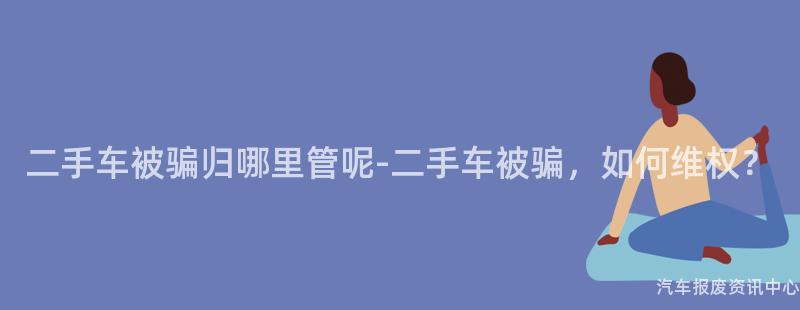 二手车被骗归哪里管呢-二手车被骗，如何维权？