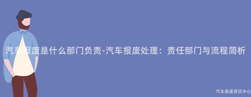 汽车报废是什么部门负责-汽车报废处理：责任部门与流程简析