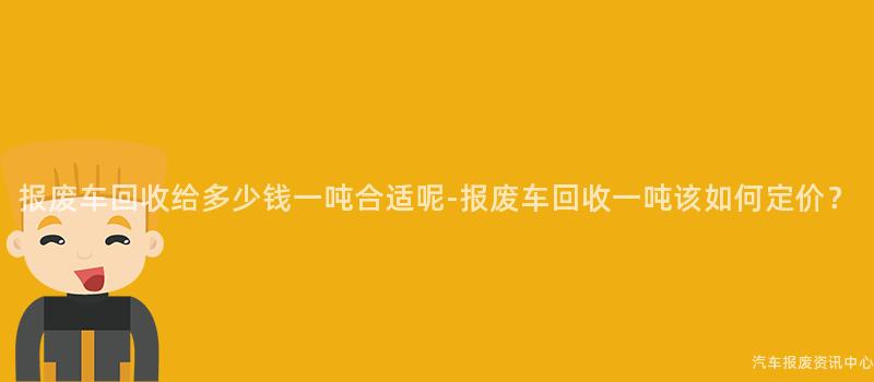 报废车回收给多少钱一吨合适呢-报废车回收一吨该如何定价？