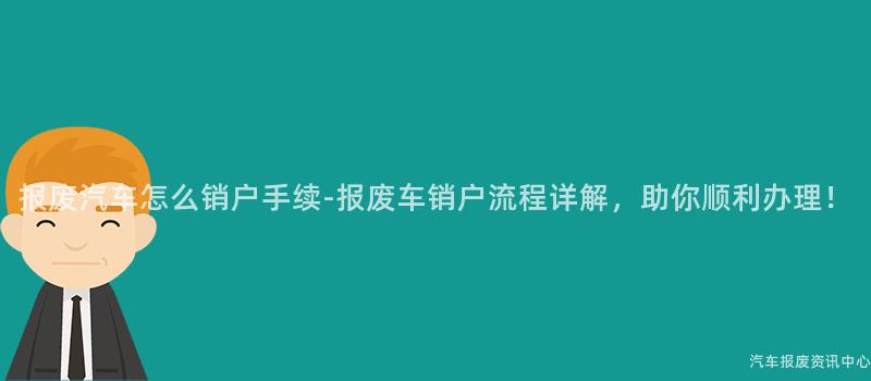 报废汽车怎么销户手续-报废车销户流程详解，助你顺利办理！