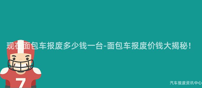 现在面包车报废多少钱一台-面包车报废价钱大揭秘！