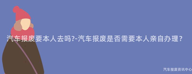 汽车报废要本人去吗?-汽车报废是否需要本人亲自办理？