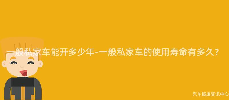 一般私家车能开多少年-一般私家车的使用寿命有多久？