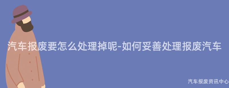 汽车报废要怎么处理掉呢-如何妥善处理报废汽车