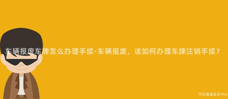 车辆报废车牌怎么办理手续-车辆报废，该如何办理车牌注销手续？