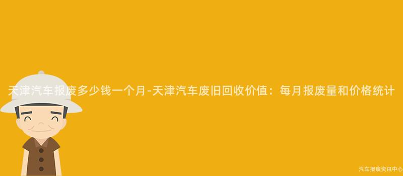 天津汽车报废多少钱一个月-天津汽车废旧回收价值：每月报废量和价格统计
