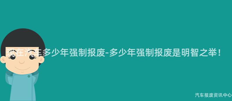 现在汽车多少年强制报废-多少年强制报废是明智之举！