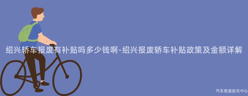 绍兴轿车报废有补贴吗多少钱啊-绍兴报废轿车补贴政策及金额详解