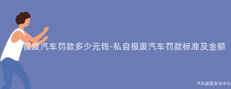 私自报废汽车罚款多少元钱-私自报废汽车罚款标准及金额