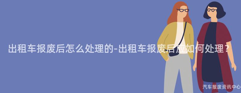 出租车报废后怎么处理的-出租车报废后应如何处理？