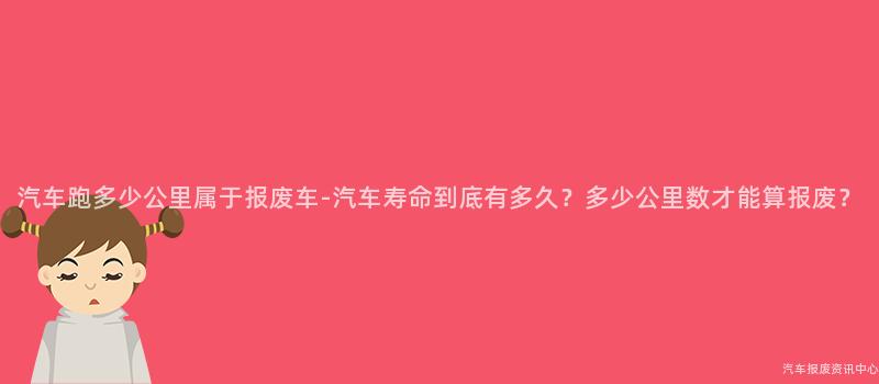 汽车跑多少公里属于报废车-汽车寿命到底有多久？多少公里数才能算报废？