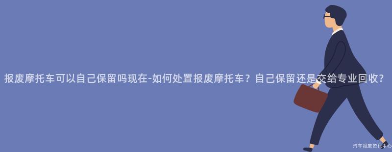 报废摩托车可以自己保留吗现在-如何处置报废摩托车？自己保留还是交给专业回收？