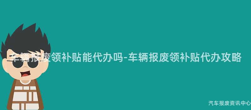 车辆报废领补贴能代办吗-车辆报废领补贴代办攻略