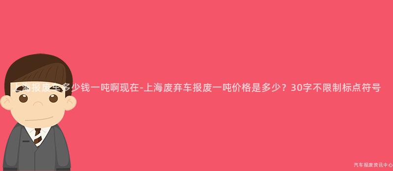 上海报废车多少钱一吨啊现在-上海废弃车报废一吨价格是多少？30字不限制标点符号