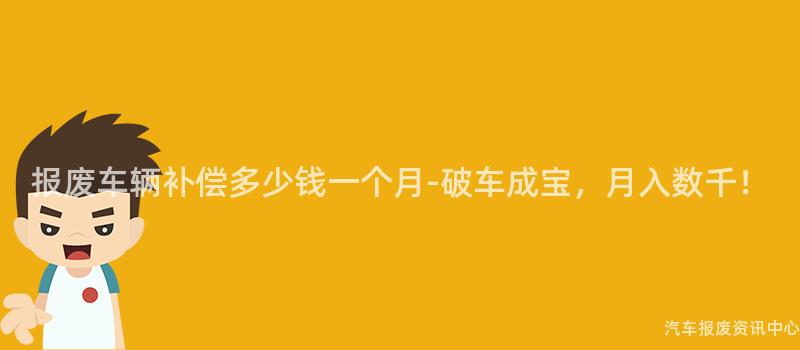 报废车辆补偿多少钱一个月-破车成宝，月入数千！