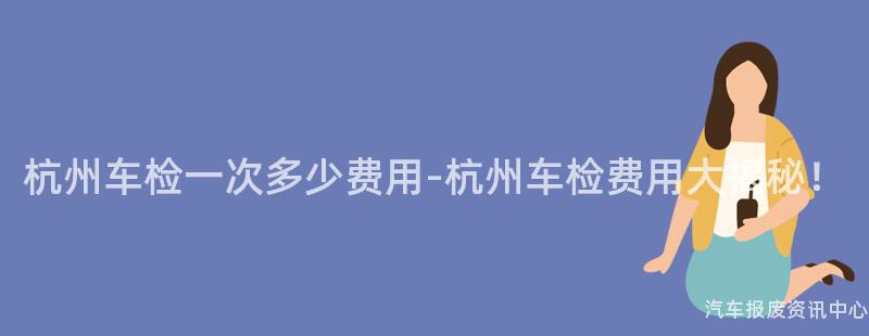 杭州车检一次多少费用-杭州车检费用大揭秘！