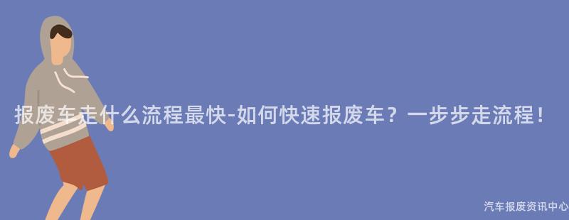 报废车走什么流程最快-如何快速报废车？一步步走流程！