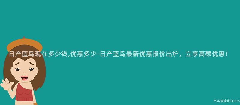 日产蓝鸟现在多少钱,优惠多少-日产蓝鸟最新优惠报价出炉，立享高额优惠！