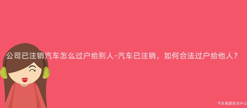 公司已注销汽车怎么过户给别人-汽车已注销，如何合法过户给他人？