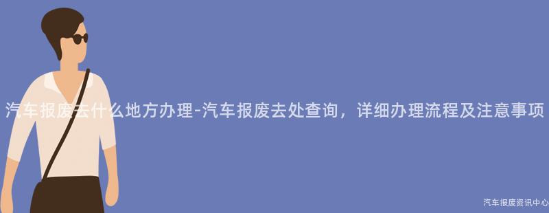 汽车报废去什么地方办理-汽车报废去处查询，详细办理流程及注意事项