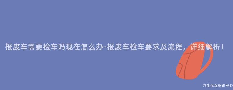 报废车需要检车吗现在怎么办-报废车检车要求及流程，详细解析！