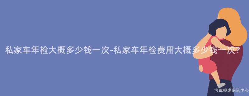 私家车年检大概多少钱一次-私家车年检费用大概多少钱一次?