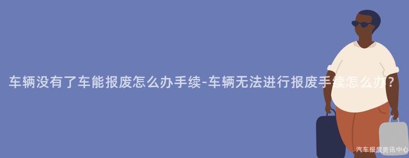 车辆没有了车能报废怎么办手续-车辆无法进行报废手续怎么办？