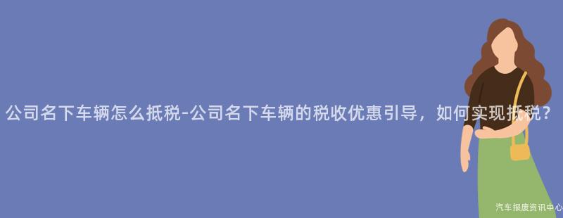 公司名下车辆怎么抵税-公司名下车辆的税收优惠引导，如何实现抵税？